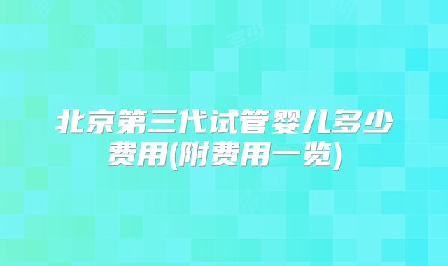 北京第三代试管婴儿多少费用(附费用一览)