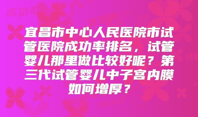 宜昌市中心人民医院市试管医院成功率排名,试管婴儿那里做比较好呢?第三代试管婴儿中子宫内膜如何增厚?