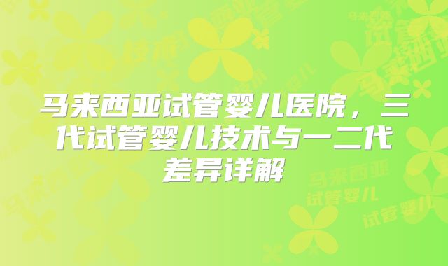 马来西亚试管婴儿医院，三代试管婴儿技术与一二代差异详解