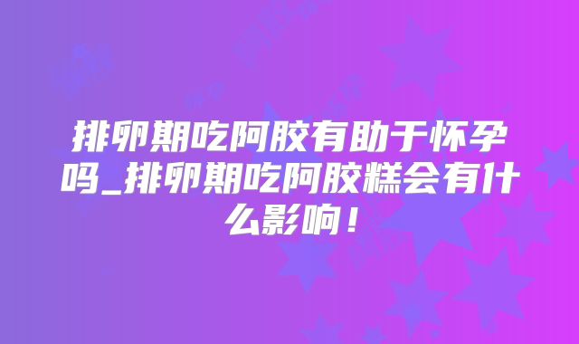 排卵期吃阿胶有助于怀孕吗_排卵期吃阿胶糕会有什么影响!