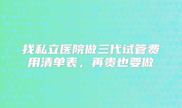 找私立医院做三代试管费用清单表，再贵也要做