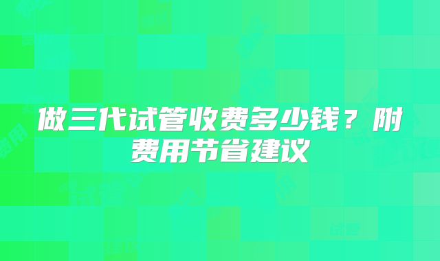 做三代试管收费多少钱？附费用节省建议
