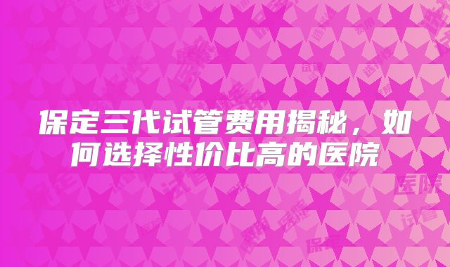 保定三代试管费用揭秘，如何选择性价比高的医院