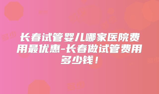 长春试管婴儿哪家医院费用最优惠-长春做试管费用多少钱!