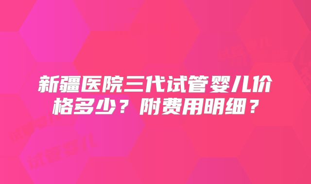 新疆医院三代试管婴儿价格多少？附费用明细？