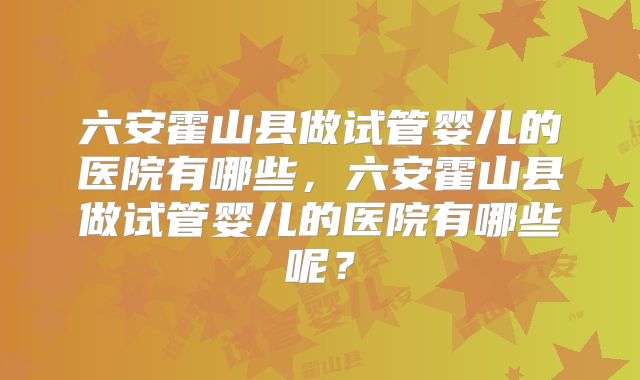 六安霍山县做试管婴儿的医院有哪些，六安霍山县做试管婴儿的医院有哪些呢？