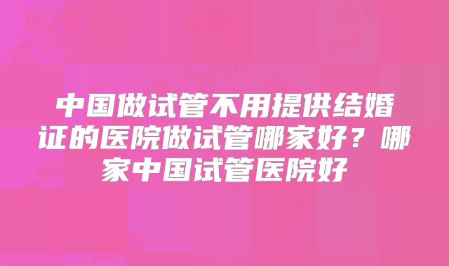 中国做试管不用提供结婚证的医院做试管哪家好？哪家中国试管医院好