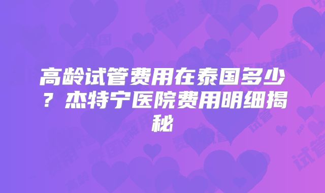 高龄试管费用在泰国多少？杰特宁医院费用明细揭秘