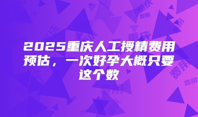 2025重庆人工授精费用预估,一次好孕大概只要这个数