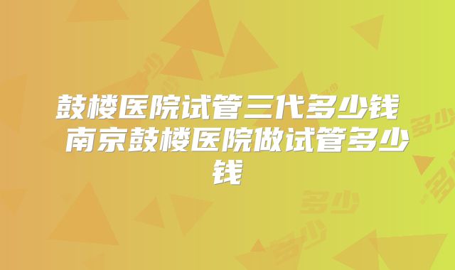 鼓楼医院试管三代多少钱 南京鼓楼医院做试管多少钱