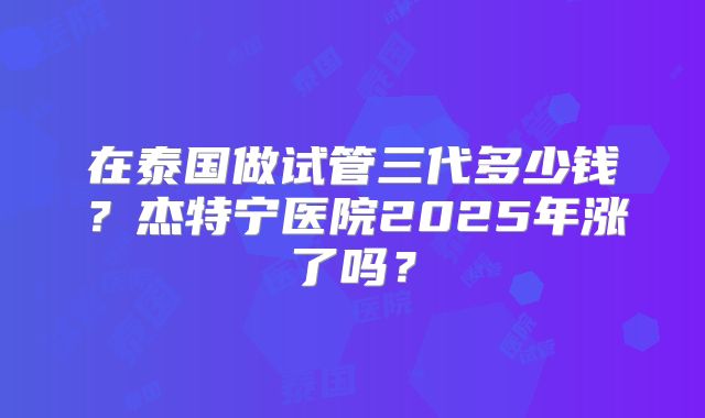 在泰国做试管三代多少钱？杰特宁医院2025年涨了吗？