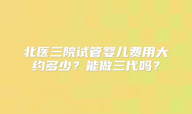 北医三院试管婴儿费用大约多少？能做三代吗？