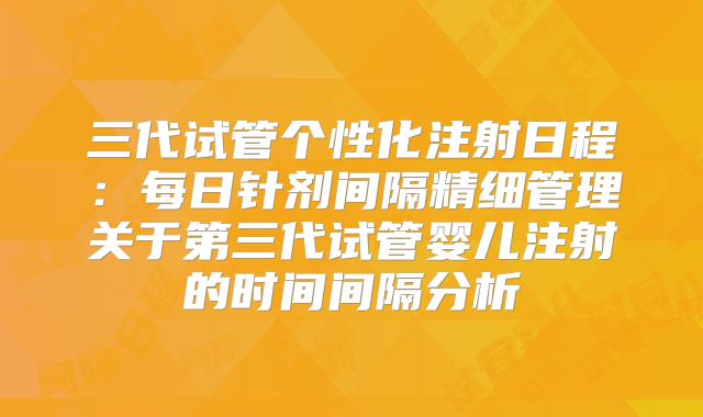 三代试管个性化注射日程:每日针剂间隔精细管理关于第三代试管婴儿注射的时间间隔分析