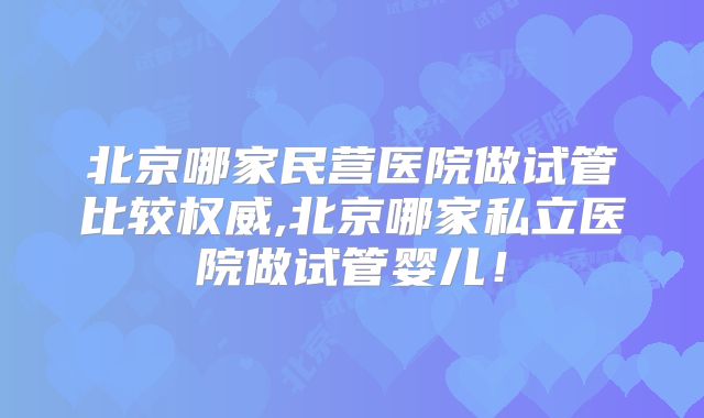 北京哪家民营医院做试管比较权威,北京哪家私立医院做试管婴儿！