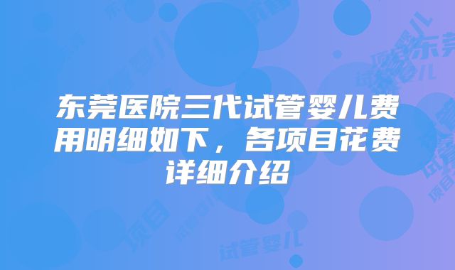 东莞医院三代试管婴儿费用明细如下,各项目花费详细介绍