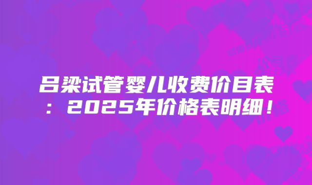 吕梁试管婴儿收费价目表:2025年价格表明细!
