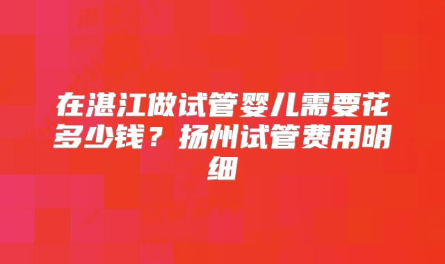 在湛江做试管婴儿需要花多少钱？扬州试管费用明细