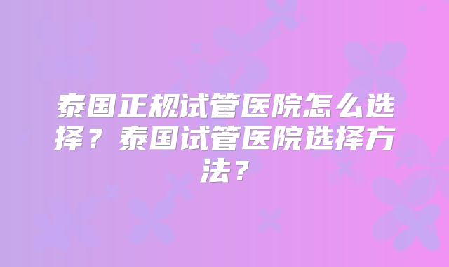 泰国正规试管医院怎么选择？泰国试管医院选择方法？