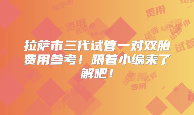 拉萨市三代试管一对双胎费用参考!跟着小编来了解吧!