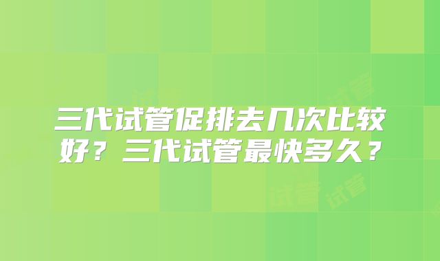 三代试管促排去几次比较好？三代试管最快多久？