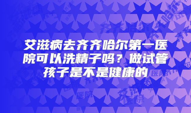 艾滋病去齐齐哈尔第一医院可以洗精子吗?做试管孩子是不是健康的
