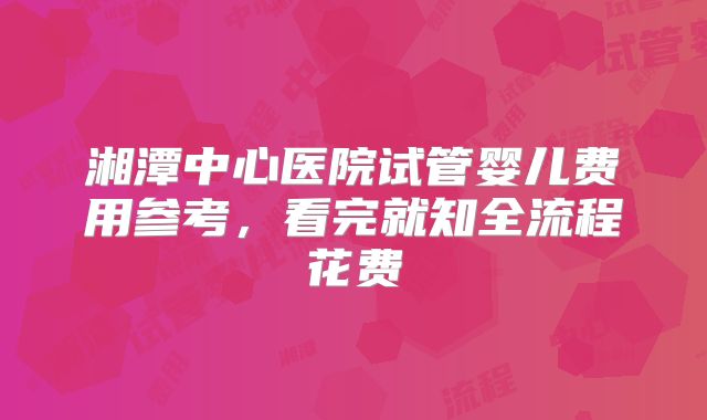 湘潭中心医院试管婴儿费用参考,看完就知全流程花费