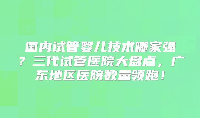 国内试管婴儿技术哪家强？三代试管医院大盘点，广东地区医院数量领跑！