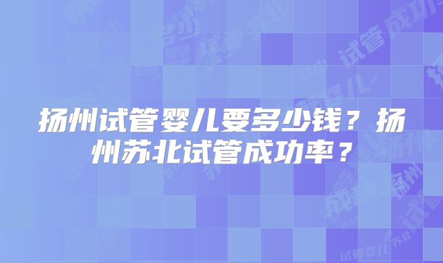 扬州试管婴儿要多少钱?扬州苏北试管成功率?