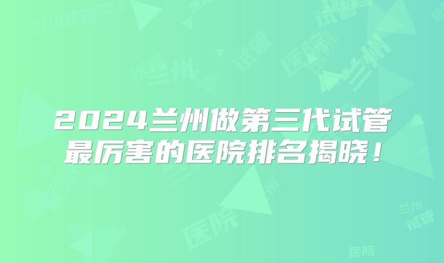 2024兰州做第三代试管最厉害的医院排名揭晓！