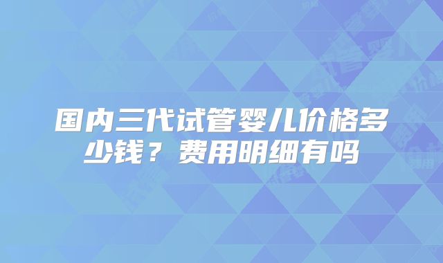 国内三代试管婴儿价格多少钱？费用明细有吗