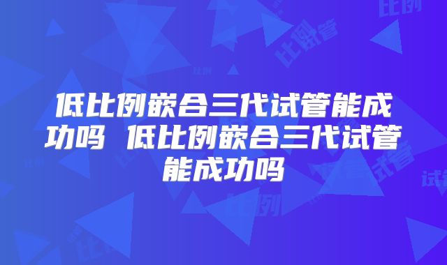 低比例嵌合三代试管能成功吗 低比例嵌合三代试管能成功吗