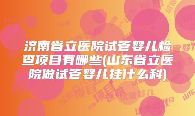 济南省立医院试管婴儿检查项目有哪些(山东省立医院做试管婴儿挂什么科)