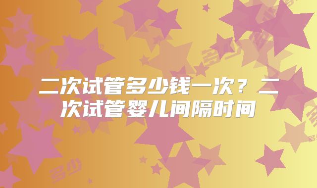 二次试管多少钱一次?二次试管婴儿间隔时间