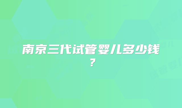 南京三代试管婴儿多少钱?