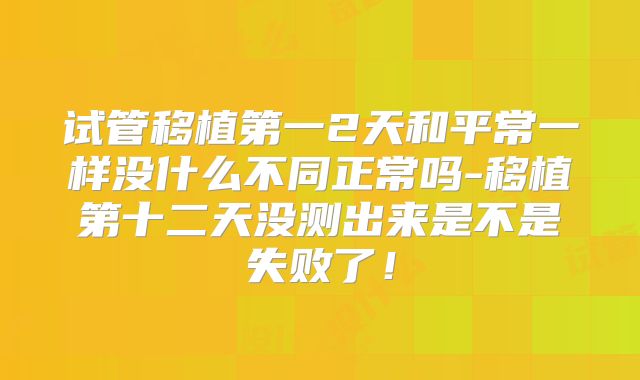 试管移植第一2天和平常一样没什么不同正常吗-移植第十二天没测出来是不是失败了!