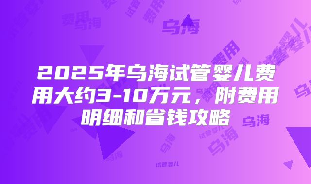 2025年乌海试管婴儿费用大约3-10万元，附费用明细和省钱攻略