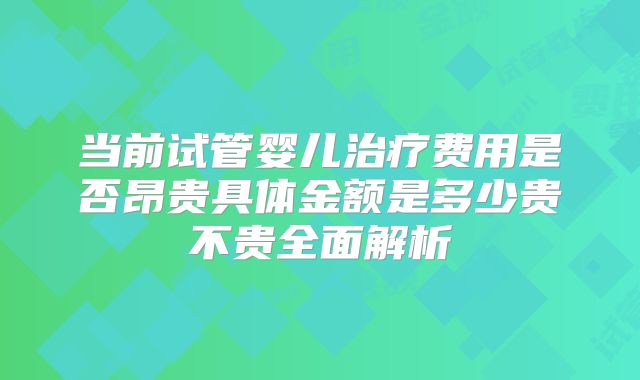 当前试管婴儿治疗费用是否昂贵具体金额是多少贵不贵全面解析