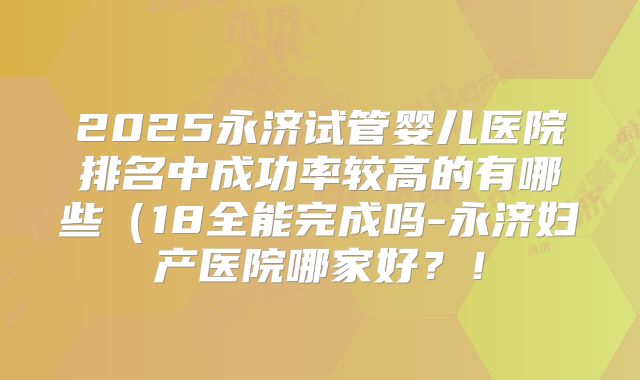 2025永济试管婴儿医院排名中成功率较高的有哪些(18全能完成吗-永济妇产医院哪家好?!