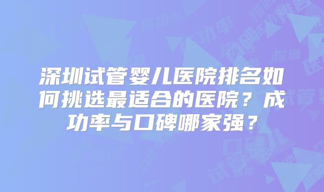 深圳试管婴儿医院排名如何挑选最适合的医院？成功率与口碑哪家强？