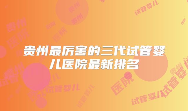 贵州最厉害的三代试管婴儿医院最新排名