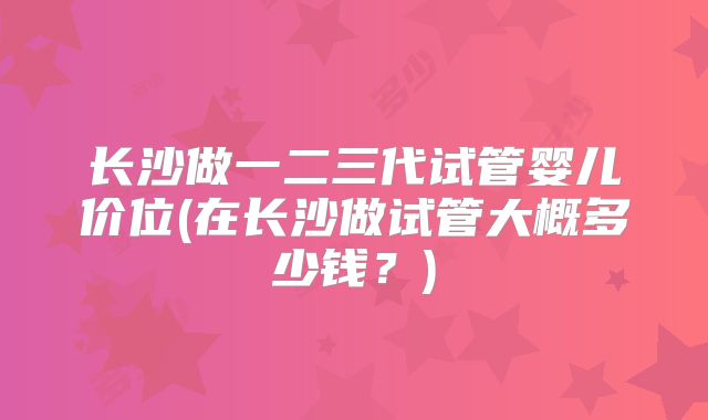 长沙做一二三代试管婴儿价位(在长沙做试管大概多少钱？)