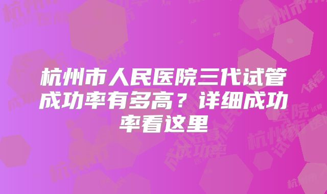 杭州市人民医院三代试管成功率有多高?详细成功率看这里