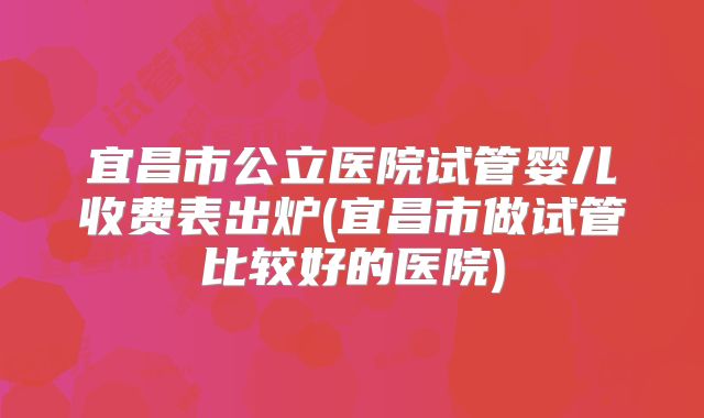 宜昌市公立医院试管婴儿收费表出炉(宜昌市做试管比较好的医院)