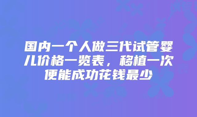 国内一个人做三代试管婴儿价格一览表，移植一次便能成功花钱最少