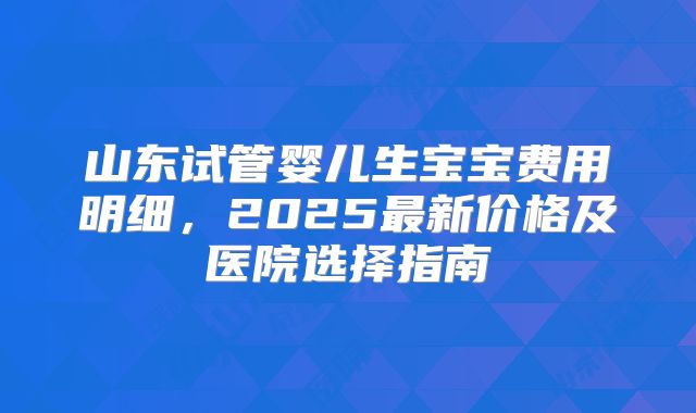 山东试管婴儿生宝宝费用明细，2025最新价格及医院选择指南