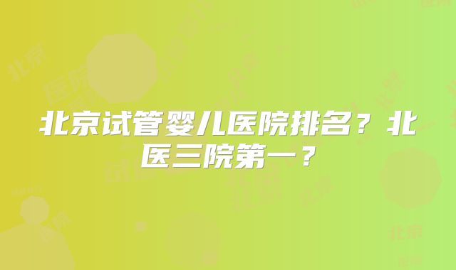 北京试管婴儿医院排名？北医三院第一？