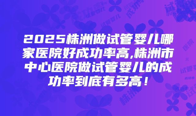 2025株洲做试管婴儿哪家医院好成功率高,株洲市中心医院做试管婴儿的成功率到底有多高！