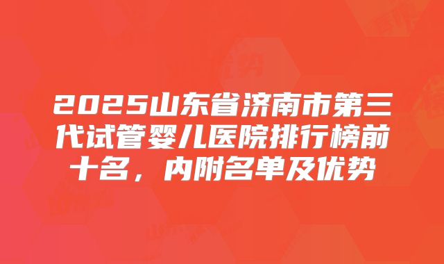 2025山东省济南市第三代试管婴儿医院排行榜前十名,内附名单及优势