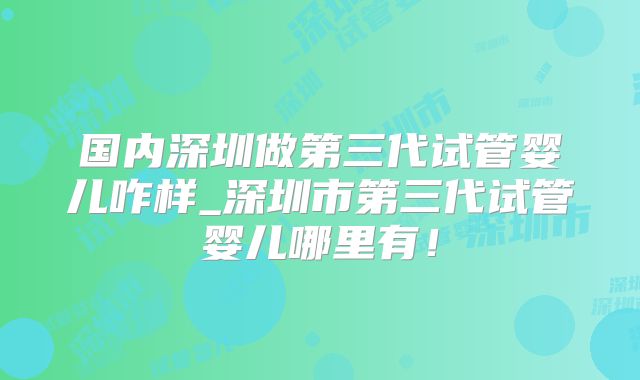 国内深圳做第三代试管婴儿咋样_深圳市第三代试管婴儿哪里有！