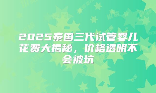 2025泰国三代试管婴儿花费大揭秘，价格透明不会被坑
